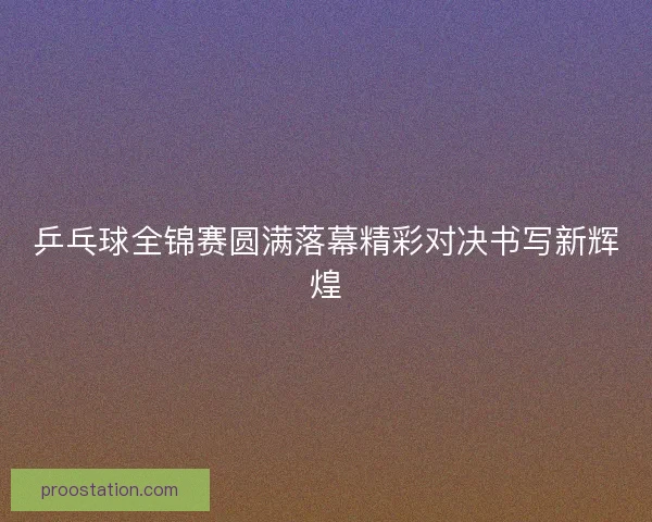 乒乓球全锦赛圆满落幕精彩对决书写新辉煌