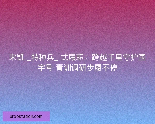 宋凯 _特种兵_ 式履职：跨越千里守护国字号 青训调研步履不停
