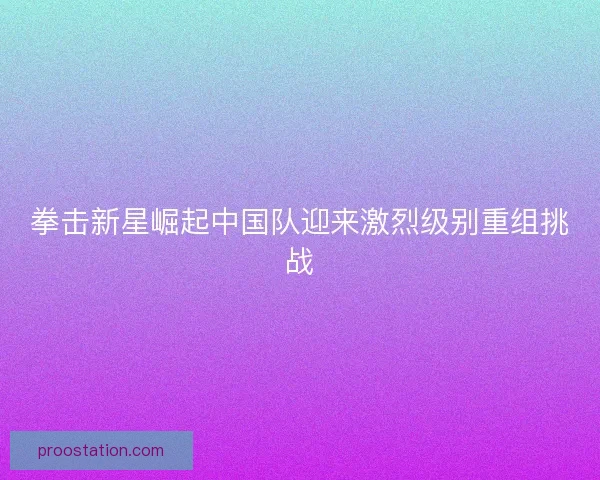 拳击新星崛起中国队迎来激烈级别重组挑战