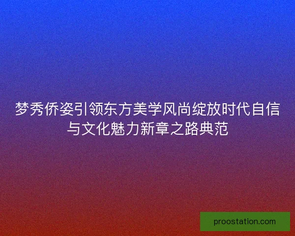 梦秀侨姿引领东方美学风尚绽放时代自信与文化魅力新章之路典范