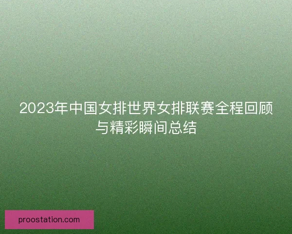2023年中国女排世界女排联赛全程回顾与精彩瞬间总结 2023年中国女排世界女排联赛全程回顾与精彩瞬间总结