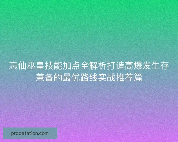 忘仙巫皇技能加点全解析打造高爆发生存兼备的最优路线实战推荐篇 忘仙巫皇技能加点全解析打造高爆发生存兼备的最优路线实战推荐篇
