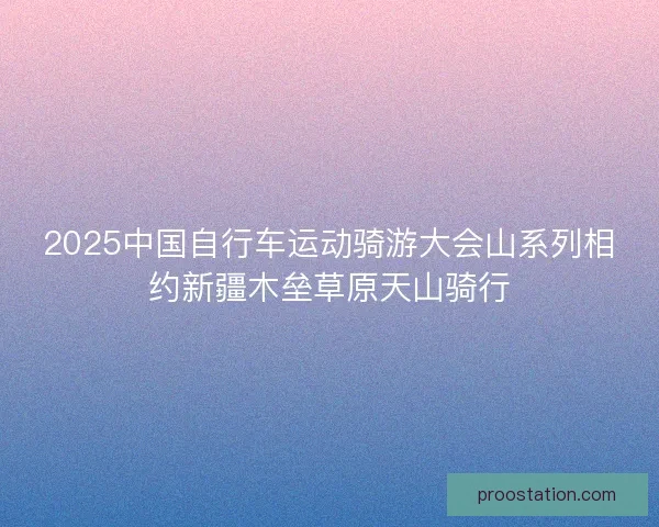 2025中国自行车运动骑游大会山系列相约新疆木垒草原天山骑行