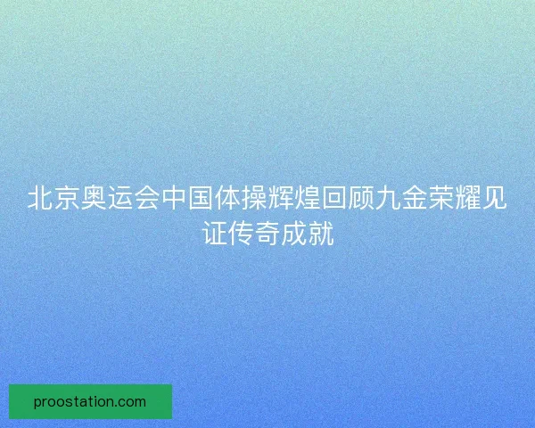 北京奥运会中国体操辉煌回顾九金荣耀见证传奇成就