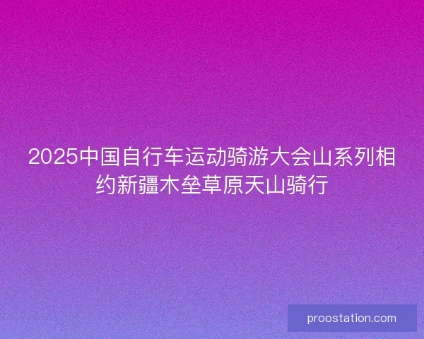 2025中国自行车运动骑游大会山系列相约新疆木垒草原天山骑行