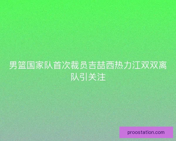 男篮国家队首次裁员吉喆西热力江双双离队引关注