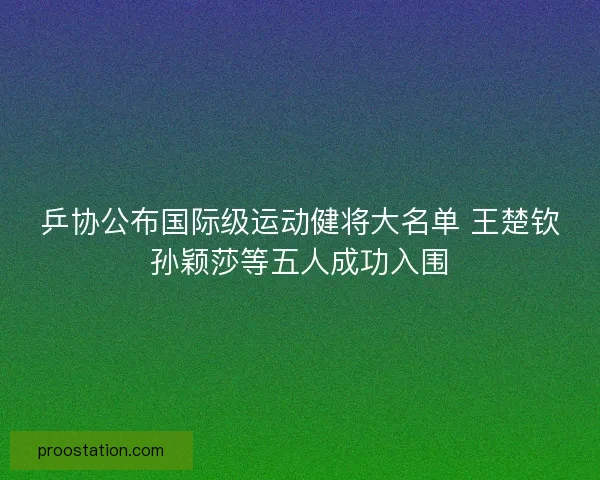 乒协公布国际级运动健将大名单 王楚钦孙颖莎等五人成功入围