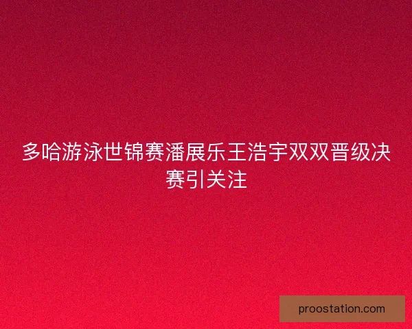 多哈游泳世锦赛潘展乐王浩宇双双晋级决赛引关注